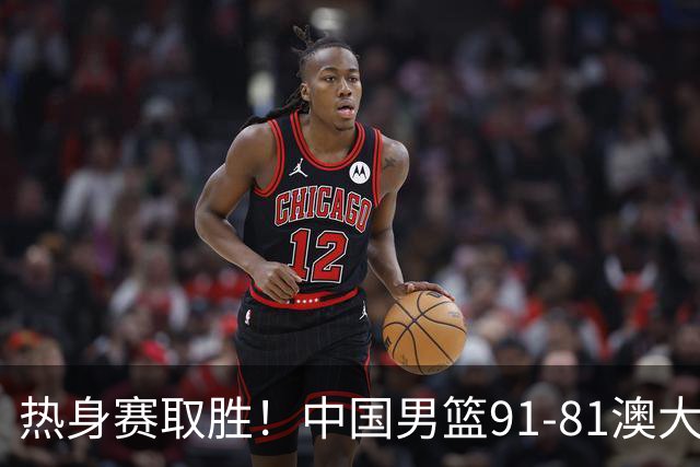 热身赛取胜！中国男篮91-81澳大利亚！王俊杰闪耀全场