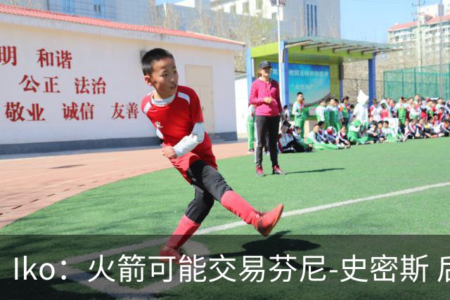 Iko：火箭可能交易芬尼-史密斯 后者在联盟中引起了相当多的兴趣